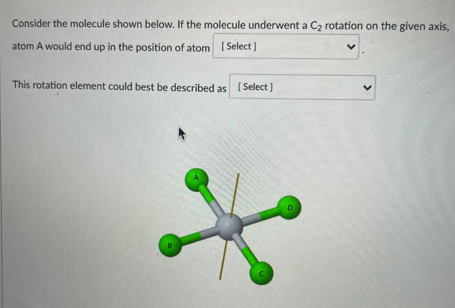 Consider the molecule shown below. If the molecule underwent a C, rotation on the given axis,
atom A would end up in the position of atom
[ Select ]
This rotation element could best be described as [Select]
>
B.
