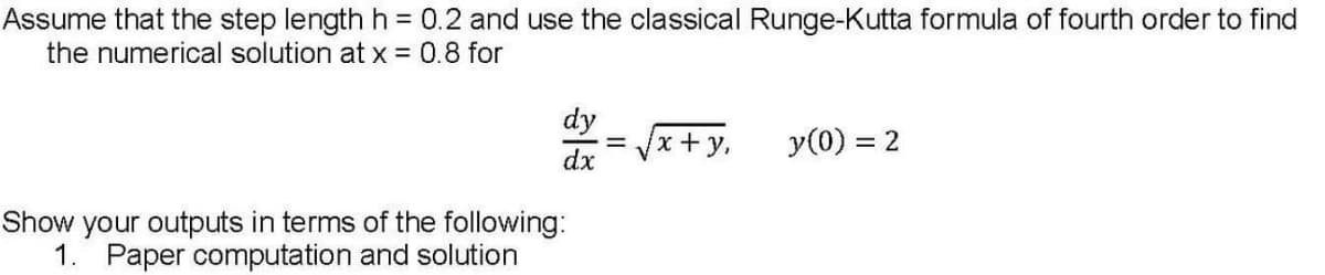 Assume that the step lengthh = 0.2 and use the classical Runge-Kutta formula of fourth order to find
the numerical solution at x = 0.8 for
dy
x+y.
y(0) = 2
dx
your outputs in terms of the following:
1. Paper computation and solution
Show
