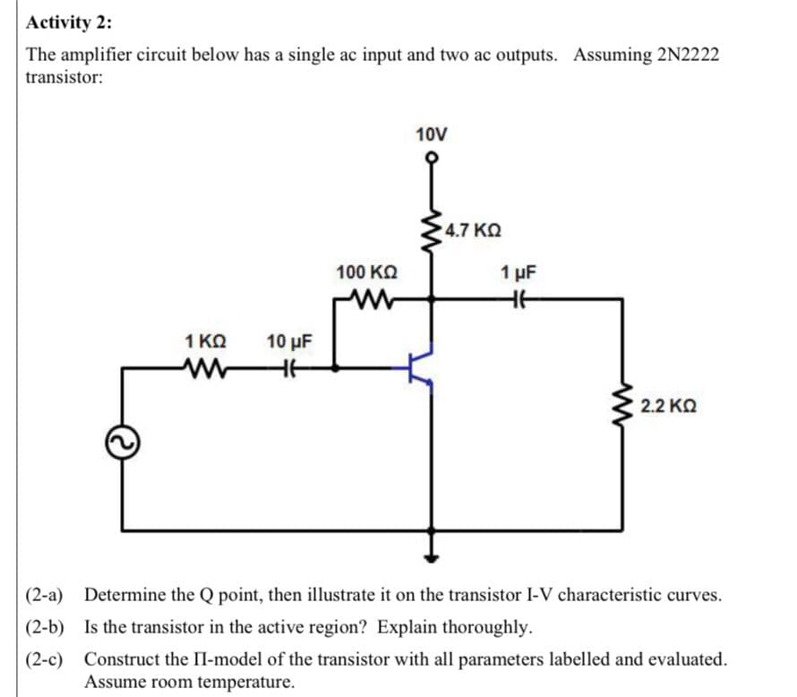 Activity 2:
The amplifier circuit below has a single ac input and two ac outputs. Assuming 2N2222
transistor:
1 KQ
M
10 μF
HE
100 ΚΩ
www
10V
4.7 ΚΩ
1 μF
HE
2.2 ΚΩ
(2-a) Determine the Q point, then illustrate it on the transistor I-V characteristic curves.
(2-b) Is the transistor in the active region? Explain thoroughly.
(2-c) Construct the II-model of the transistor with all parameters labelled and evaluated.
Assume room temperature.