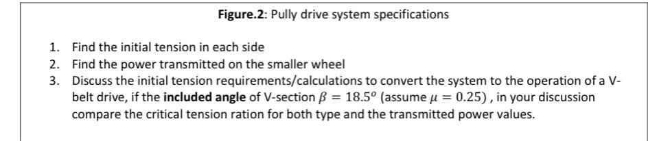 Figure.2: Pully drive system specifications
1. Find the initial tension in each side
2. Find the power transmitted on the smaller wheel
3.
Discuss the initial tension requirements/calculations to convert the system to the operation of a V-
belt drive, if the included angle of V-section ß = 18.5º (assume μ = 0.25), in your discussion
compare the critical tension ration for both type and the transmitted power values.