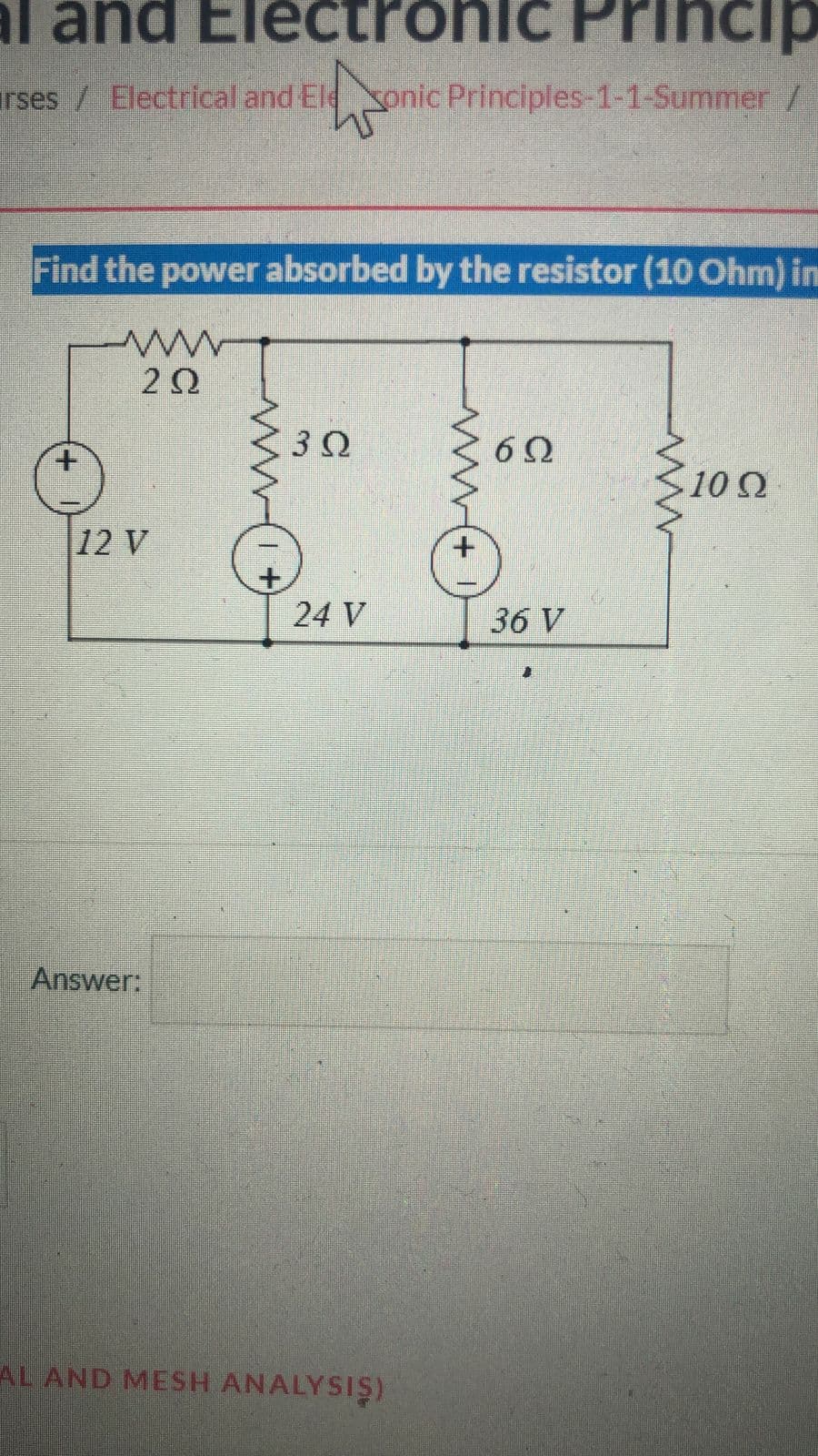 al and Electronic Princip
rses / Electrical and Eleonic Principles-1-1-Summer /
W
Find the power absorbed by the resistor (10 Ohm) in
www
ΖΩ
12 V
Answer:
3Ω
24 V
AL AND MESH ANALYSIS)
www
6Ω
36 V
10 Ω