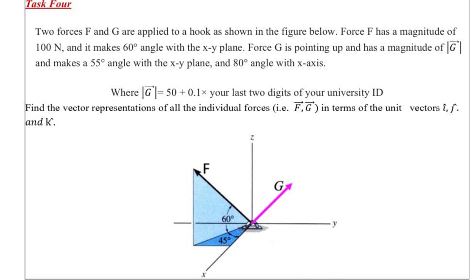 Task Four
Two forces F and G are applied to a hook as shown in the figure below. Force F has a magnitude of
100 N, and it makes 60° angle with the x-y plane. Force G is pointing up and has a magnitude of G
and makes a 55° angle with the x-y plane, and 80° angle with x-axis.
Where G= 50+ 0.1× your last two digits of your university ID
Find the vector representations of all the individual forces (i.e. F,G) in terms of the unit vectors î, j^.
and k.
X
60°
45°
y