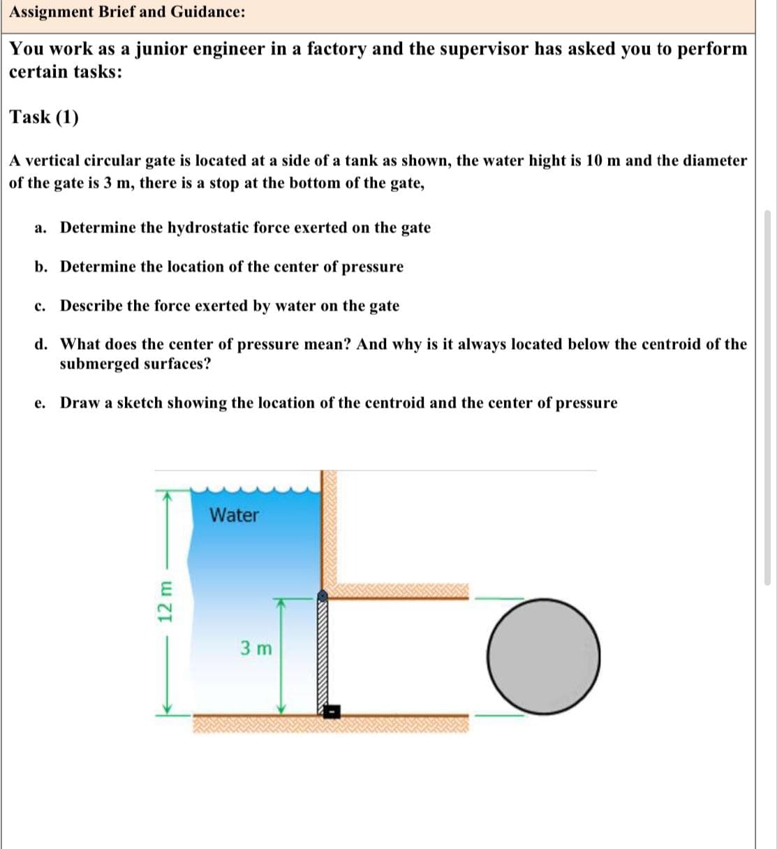 Assignment Brief and Guidance:
You work as a junior engineer in a factory and the supervisor has asked you to perform
certain tasks:
Task (1)
A vertical circular gate is located at a side a tank as shown, the water hight is 10 m and the diameter
of the gate is 3 m, there is a stop at the bottom of the gate,
a. Determine the hydrostatic force exerted on the gate
b. Determine the location of the center of pressure
C. Describe the force exerted by water on the gate
d. What does the center of pressure mean? And why is it always located below the centroid of the
submerged surfaces?
e. Draw a sketch showing the location of the centroid and the center of pressure
12 m
Water
3 m
O