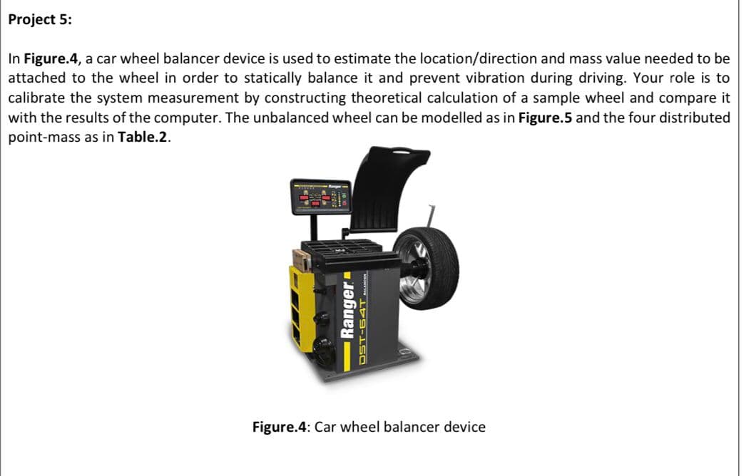 Project 5:
In Figure.4, a car wheel balancer device is used to estimate the location/direction and mass value needed to be
attached to the wheel in order to statically balance it and prevent vibration during driving. Your role is to
calibrate the system measurement by constructing theoretical calculation of a sample wheel and compare it
with the results of the computer. The unbalanced wheel can be modelled as in Figure.5 and the four distributed
point-mass as in Table.2.
福
-Ranger
DST-64T ACET
Figure.4: Car wheel balancer device