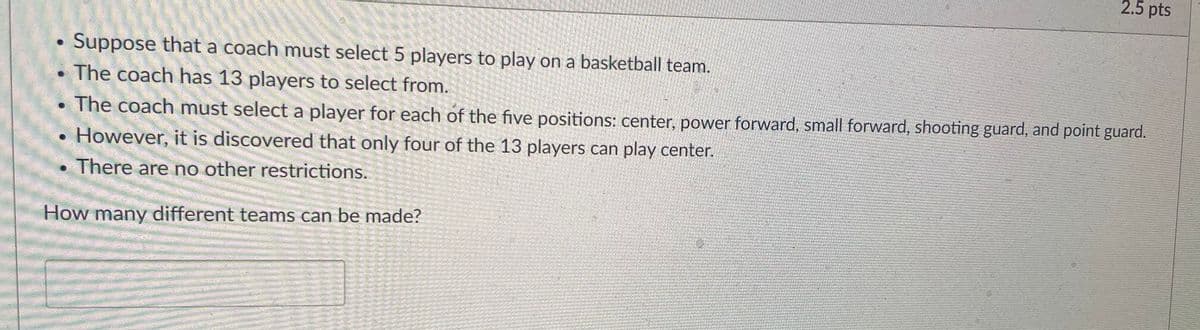 2.5 pts
Suppose that a coach must select 5 players to play on a basketball team.
The coach has 13 players to select from.
The coach must select a player for each of the five positions: center, power forward, small forward, shooting guard, and point guard.
However, it is discovered that only four of the 13 players can play center.
There are no other restrictions.
How many different teams can be made?
