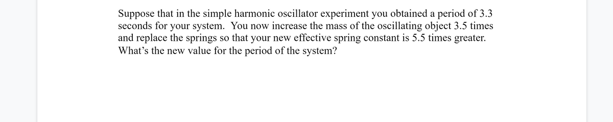 Suppose that in the simple harmonic oscillator experiment you obtained a period of 3.3
seconds for your system. You now increase the mass of the oscillating object 3.5 times
and replace the springs so that your new effective spring constant is 5.5 times greater.
What's the new value for the period of the system?
