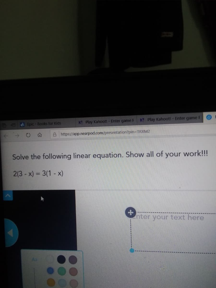 K Play Kahoot! - Enter game F
K Play Kahoot! - Enter game F
el Epic - Books for Kids
CO
A https://app.nearpod.com/presentation?pin3TRXM2
Solve the following linear equation. Show all of your work!!!
2(3 - x) = 3(1 - x)
%3D
nter your text here
As
