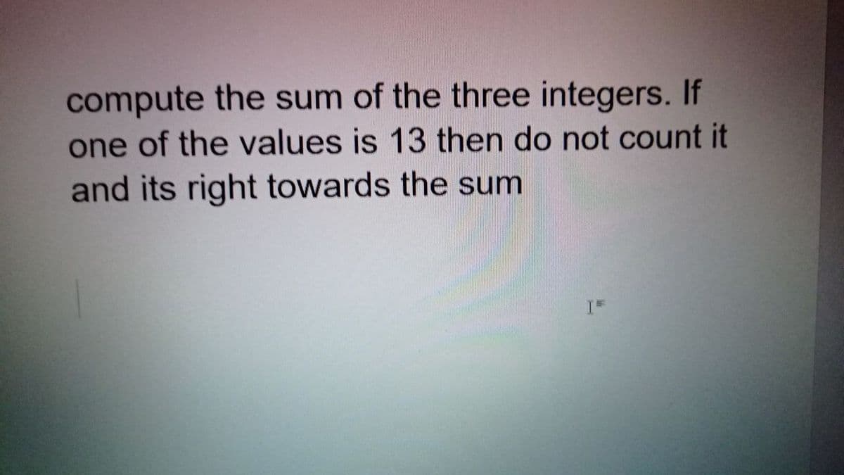 compute the sum of the three integers. If
one of the values is 13 then do not count it
and its right towards the sum
