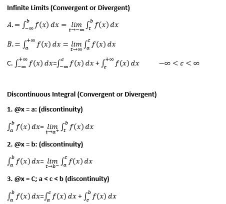 Infinite Limits (Convergent or Divergent)
A.=
f(x) dx = _lim_ f f(x) dx
too
B.=
f(x) dx =
f(x) dx
= lim ff(x) dx
t-00
c. f f(x) dx=ff(x) dx + + f(x) dx
Discontinuous Integral (Convergent or Divergent)
1. @x = a: (discontinuity)
f f(x) dx= lim f f(x) dx
t-a+
2. @x=b: (discontinuity)
f(x) dx= lim
f(x) dx
3. @x = C; a < c < b (discontinuity)
f(x) dx=ff(x) dx + f f (x) dx
-00 <c<∞0