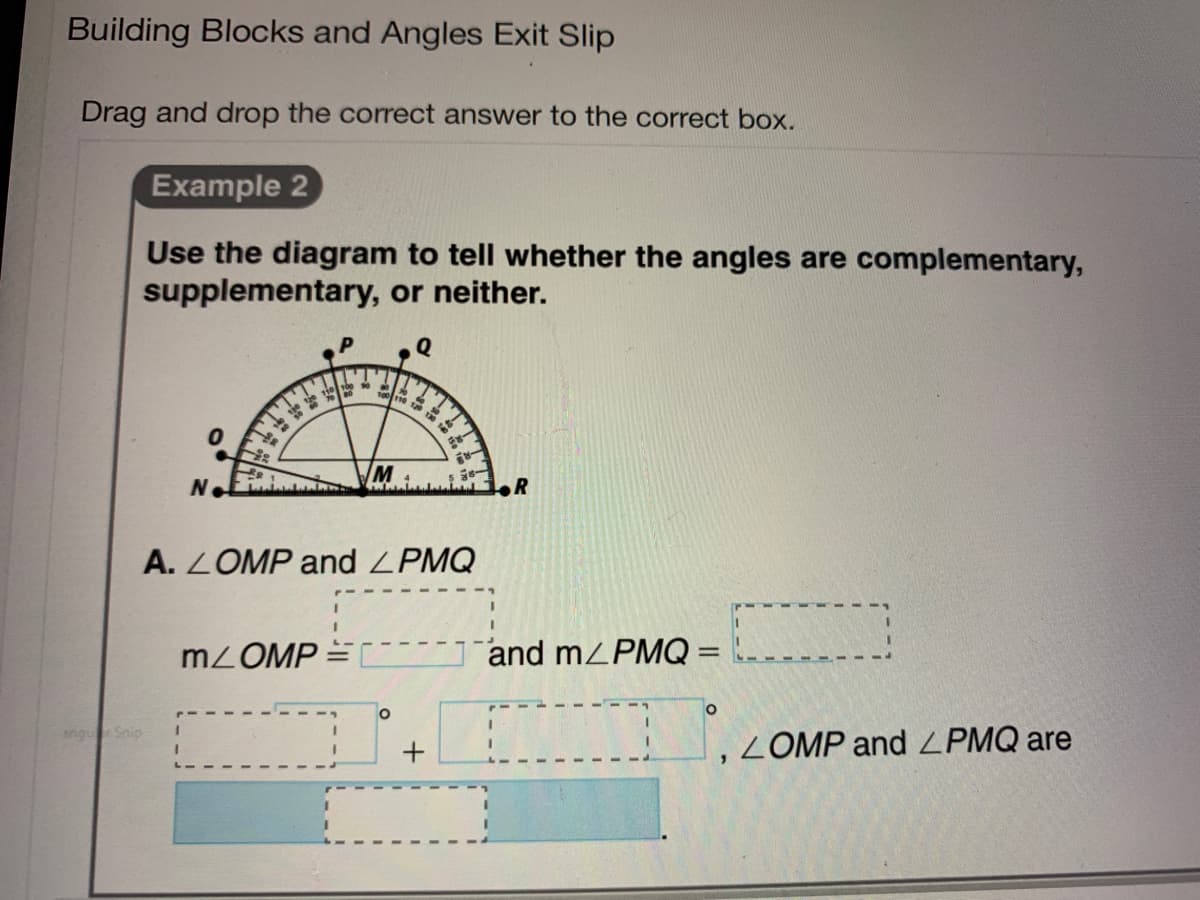 Building Blocks and Angles Exit Slip
Drag and drop the correct answer to the correct box.
Example 2
Use the diagram to tell whether the angles are complementary,
supplementary, or neither.
M
N.
R
A. LOMP and ZPMQ
MLOMP
and mZPMQ=
angu Snip
ZOMP and LPMQ are
