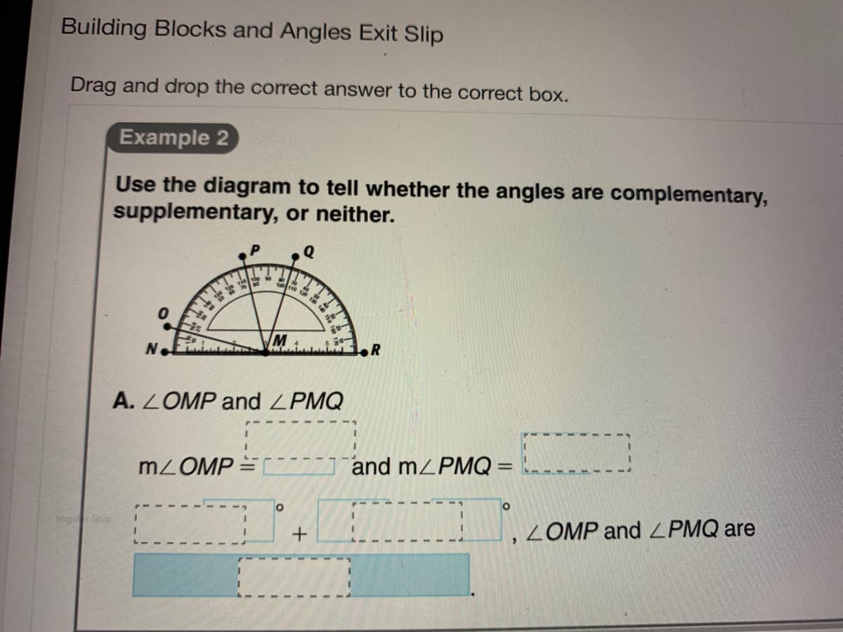 Building Blocks and Angles Exit Slip
Drag and drop the correct answer to the correct box.
Example 2
Use the diagram to tell whether the angles are complementary,
supplementary, or neither.
Q
M
A. LOMP and ZPMQ
MZOMP
71and mZPMQ =
%3D
angu Snip
,ZOMP and ZPMQ are
