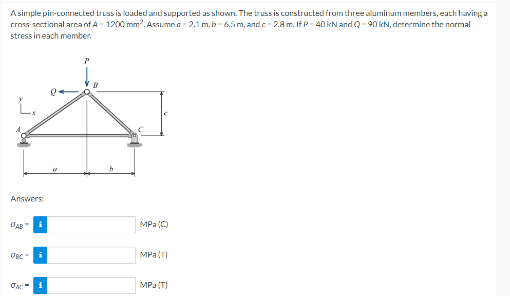 A simple pin-connected truss is loaded and supported as shown. The truss is constructed from three aluminum members, each having a
cross-sectional area of A = 1200 mm². Assume a = 2.1 m, b = 6.5 m, and c = 2.8 m. If P = 40 kN and Q = 90 kN, determine the normal
stress in each member.
P
Q←
Lx
A
Answers:
JAB=
i
авс =
i
JAC= i
a
B
C
MPa (C)
MPa (T)
MPa (T)