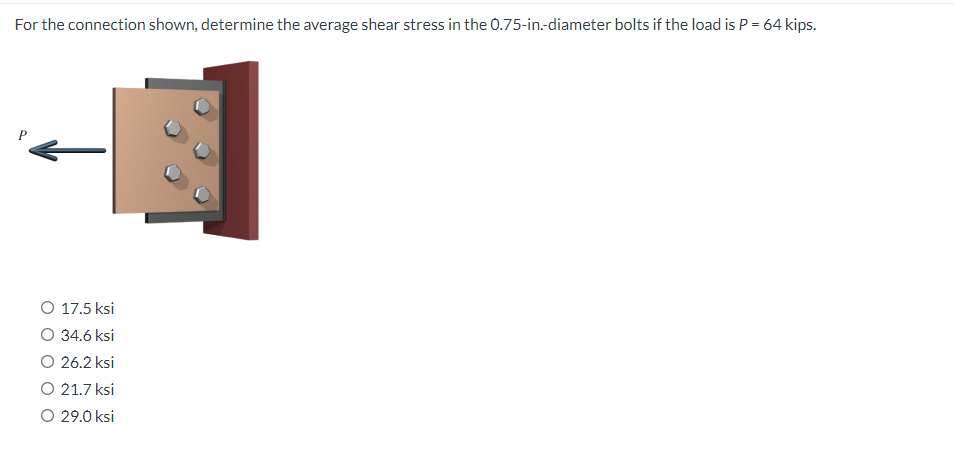 For the connection shown, determine the average shear stress in the 0.75-in.-diameter bolts if the load is P = 64 kips.
O 17.5 ksi
34.6 ksi
O 26.2 ksi
O 21.7 ksi
O 29.0 ksi