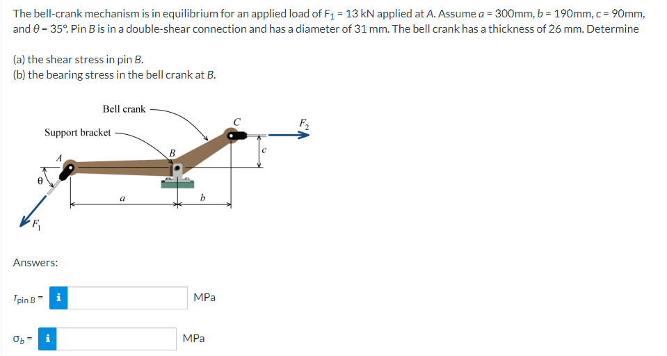 The bell-crank mechanism is in equilibrium for an applied load of F₁ = 13 kN applied at A. Assume a = 300mm, b = 190mm, c = 90mm,
and 0 = 35°. Pin B is in a double-shear connection and has a diameter of 31 mm. The bell crank has a thickness of 26 mm. Determine
(a) the shear stress in pin B.
(b) the bearing stress in the bell crank at B.
Bell crank
F₂
Support bracket
A
Answers:
Tpin B = i
Ob
i
||
a
B
b
MPa
MPa