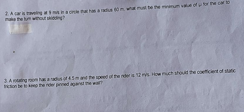 2. A car is traveling at 9 m/s in a circle that has a radius 60 m. what must be the minimum value of u for the car to
make the tum without skidding?
3. A rotating room has a radius of 4.5 m and the speed of the rider is 12 m/s. How much should the coefficient of static
friction be to keep the rider pinned against the wall?
