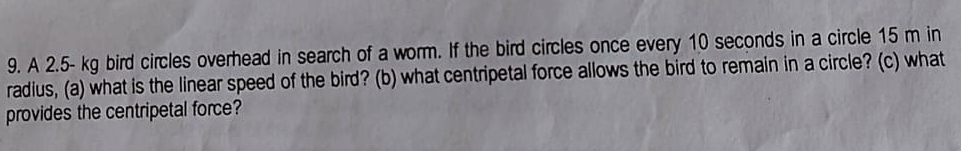 9. A 2.5- kg bird circles overhead in search of a worm. If the bird circles once every 10 seconds in a circle 15 m in
radius, (a) what is the linear speed of the bird? (b) what centripetal force allows the bird to remain in a circle? (c) what
provides the centripetal force?
