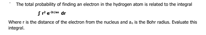 The total probability of finding an electron in the hydrogen atom is related to the integral
Srezr/ao dr
Where r is the distance of the electron from the nucleus and a, is the Bohr radius. Evaluate this
integral.

