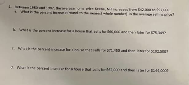 1. Between 1980 and 1987, the average home price Keene, NH increased from $42,000 to $97,000.
a. What is the percent increase (round to the nearest whole number) in the average selling price?
b. What is the percent increase for a house that sells for $60,000 and then later for $75,349?
c. What is the percent increase for a house that sells for $71,450 and then later for $102,500?
d. What is the percent increase for a house that sells for $62,000 and then later for $144,000?