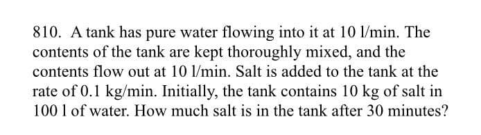 810. A tank has pure water flowing into it at 10 1/min. The
contents of the tank are kept thoroughly mixed, and the
contents flow out at 10 1/min. Salt is added to the tank at the
rate of 0.1 kg/min. Initially, the tank contains 10 kg of salt in
100 1 of water. How much salt is in the tank after 30 minutes?