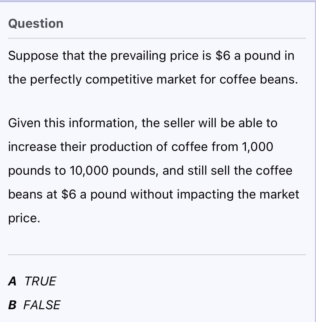 Question
Suppose that the prevailing price is $6 a pound in
the perfectly competitive market for coffee beans.
Given this information, the seller will be able to
increase their production of coffee from 1,000
pounds to 10,000 pounds, and still sell the coffee
beans at $6 a pound without impacting the market
price.
A TRUE
B FALSE
