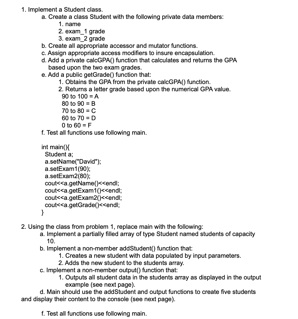 1. Implement a Student class.
a. Create a class Student with the following private data members:
1. name
2. exam_1 grade
3. exam_2 grade
b. Create all appropriate accessor and mutator functions.
c. Assign appropriate access modifiers to insure encapsulation.
d. Add a private calcGPA() function that calculates and returns the GPA
based upon the two exam grades.
e. Add a public getGrade() function that:
1. Obtains the GPA from the private calcGPA() function.
2. Returns a letter grade based upon the numerical GPA value.
90 to 100 = A
80 to 90 = B
70 to 80 = C
60 to 70 = D
0 to 60 = F
f. Test all functions use following main.
int main(){
Student a;
a.setName("David");
a.setExam1(90);
a.setExam2(80);
cout<<a.getName()<<endl;
cout<<a.getExam1()<<endl;
cout<<a.getExam2()<<endl;
cout<<a.getGrade()<<endl;
}
2. Using the class from problem 1, replace main with the following:
a. Implement a partially filled array of type Student named students of capacity
10.
b. Implement a non-member addStudent() function that:
1. Creates a new student with data populated by input parameters.
2. Adds the new student to the students array.
c. Implement a non-member output() function that:
1. Outputs all student data in the students array as displayed in the output
example (see next page).
d. Main should use the addStudent and output functions to create five students
and display their content to the console (see next page).
f. Test all functions use following main.
