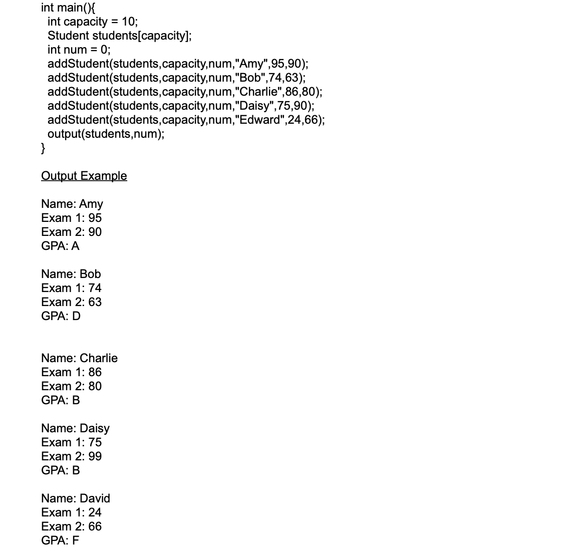 int main(){
int capacity = 10;
Student students[capacity];
int num = 0;
addStudent(students,capacity,num,"Amy",95,90);
addStudent(students,capacity,num,"Bob",74,63);
addStudent(students,capacity,num,"Charlie",86,80);
addStudent(students,capacity,num,"Daisy",75,90);
addStudent(students,capacity,num,"Edward",24,66);
output(students,num);
}
Output Example
Name: Amy
Exam 1: 95
Exam 2: 9
GPA: A
Name: Bob
Exam 1: 74
Exam 2: 63
GPA: D
Name: Charlie
Exam 1: 86
Exam 2: 80
GPA: B
Name: Daisy
Exam 1: 75
Exam 2: 99
GPA: B
Name: David
Exam 1: 24
Exam 2: 66
GPA: F
