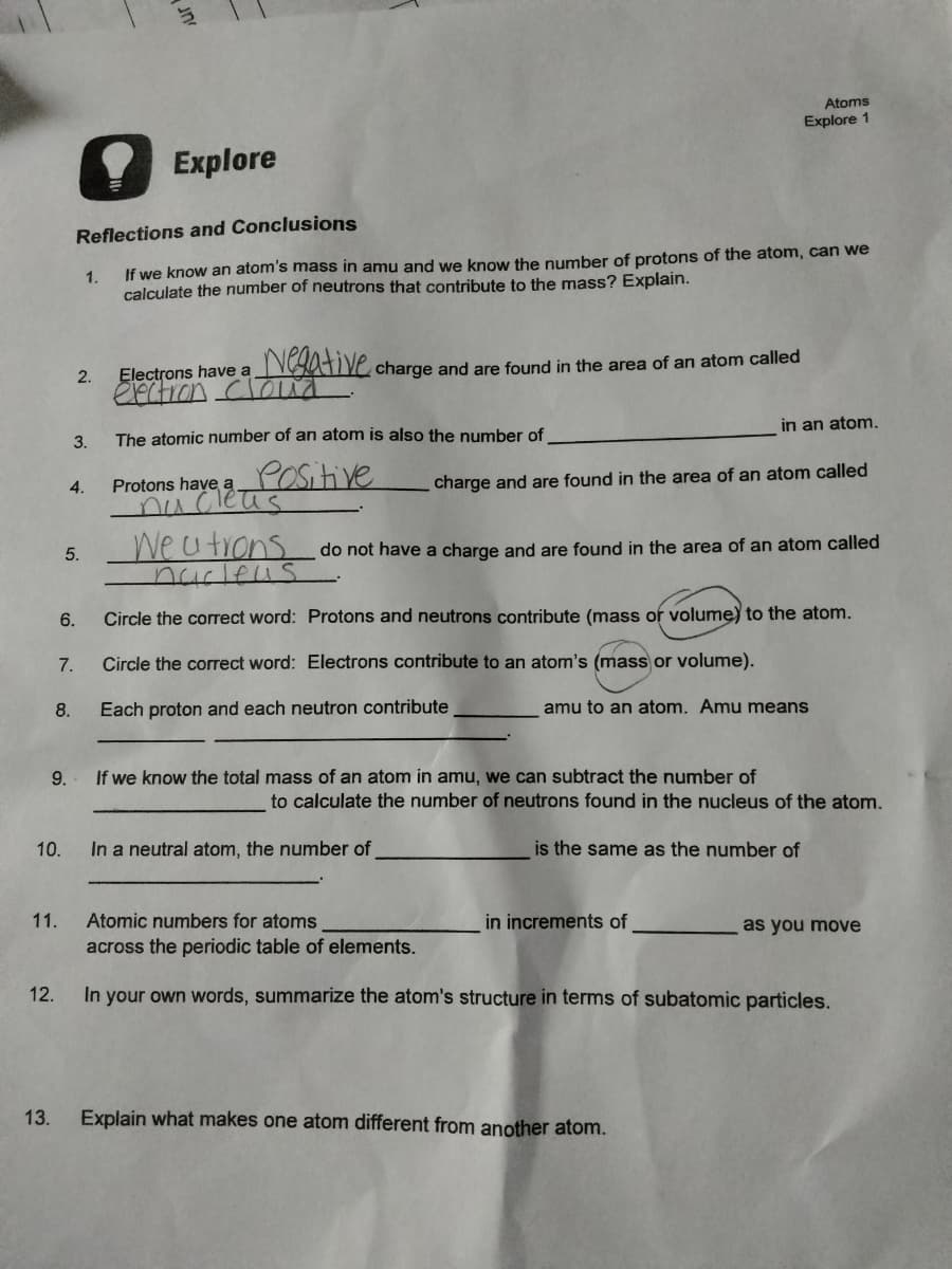 10.
12.
13.
8.
9.
11.
7.
4.
6.
2.
3.
5.
Reflections and Conclusions
1.
If we know an atom's mass in amu and we know the number of protons of the atom, can we
calculate the number of neutrons that contribute to the mass? Explain.
Explore
Negative charge and are found in the area of an atom called
Electrons have a
electron cloud
The atomic number of an atom is also the number of
Positive
Protons have a.
nucleus
charge and are found in the area of an atom called
We u trons do not have a charge and are found in the area of an atom called
nucleus
Circle the correct word:
Circle the correct word: Electrons contribute to an atom's (mass or volume).
Each proton and each neutron contribute
amu to an atom. Amu means
If we know the total mass of an atom in amu, we can subtract the number of
Atoms
Explore 1
Protons and neutrons contribute (mass or volume) to the atom.
In a neutral atom, the number of
in an atom.
to calculate the number of neutrons found in the nucleus of the atom.
is the same as the number of
in increments of
Explain what makes one atom different from another atom.
Atomic numbers for atoms
across the periodic table of elements.
In your own words, summarize the atom's structure in terms of subatomic particles.
as you move