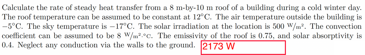 Calculate the rate of steady heat transfer from a 8 m-by-10 m roof of a building during a cold winter day.
The roof temperature can be assumed to be constant at 12°C. The air temperature outside the building is
-5°C. The sky temperature is -17°C. The solar irradiation at the location is 500 W/m². The convection
coefficient can be assumed to be 8 W/m².°c. The emissivity of the roof is 0.75, and solar absorptivity is
0.4. Neglect any conduction via the walls to the ground. 2173 W