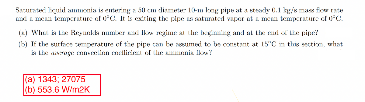 Saturated liquid ammonia is entering a 50 cm diameter 10-m long pipe at a steady 0.1 kg/s mass flow rate
and a mean temperature of 0°C. It is exiting the pipe as saturated vapor at a mean temperature of 0°C.
(a) What is the Reynolds number and flow regime at the beginning and at the end of the pipe?
(b) If the surface temperature of the pipe can be assumed to be constant at 15°C in this section, what
is the average convection coefficient of the ammonia flow?
(a) 1343; 27075
(b) 553.6 W/m2K