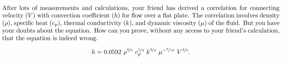 After lots of measurements and calculations, your friend has derived a correlation for connecting
velocity (V) with convection coefficient (h) for flow over a flat plate. The correlation involves density
(p), specific heat (cp), thermal conductivity (k), and dynamic viscosity (μ) of the fluid. But you have
your doubts about the equation. How can you prove, without any access to your friend's calculation,
that the equation is indeed wrong.
h = 0.0592 p¹/5 1/³ k²/3 μ-7/15 V/4/5.
Cp