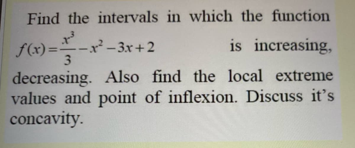Find the intervals in which the function
is increasing,
f(x) =:
x²-3x+2
3.
%3D
decreasing. Also find the local extreme
values and point of inflexion. Discuss it's
concavity.
