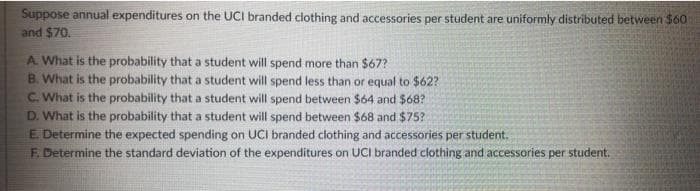 Suppose annual expenditures on the UCI branded clothing and accessories per student are uniformly distributed between $60
and $70.
A What is the probability that a student will spend more than $67?
B. What is the probability that a student will spend less than or equal to $62?
C. What is the probability that a student will spend between $64 and $68?
D. What is the probability that a student will spend between $68 and $75?
E Determine the expected spending on UCI branded clothing and accessories per student.
F. Determine the standard deviation of the expenditures on UCI branded clothing and accessories per student.
