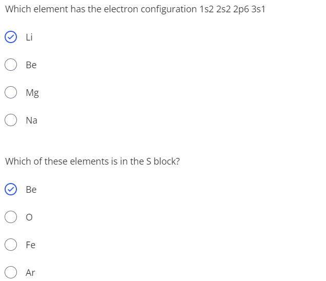 Which element has the electron configuration 1s2 2s2 2p6 3s1
Li
Be
Mg
Na
Which of these elements is in the S block?
Ве
Fe
Ar
