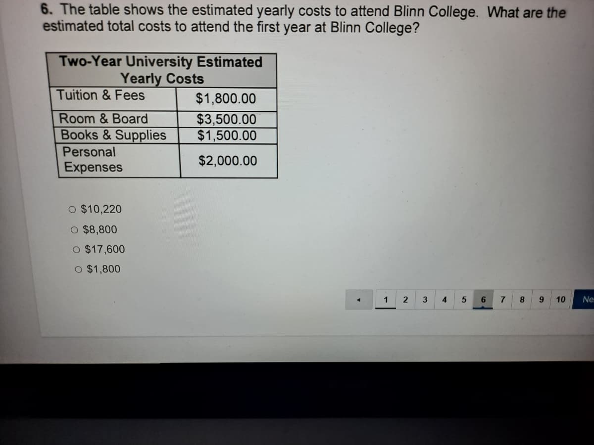 6. The table shows the estimated yearly costs to attend Blinn College. What are the
estimated total costs to attend the first year at Blinn College?
Two-Year University Estimated
Yearly Costs
Tuition & Fees
$1,800.00
Room & Board
$3,500.00
$1,500.00
Books & Supplies
Personal
$2,000.00
Expenses
O $10,220
O $8,800
O $17,600
O $1,800
1
3
4
8.
9.
10
Ne
