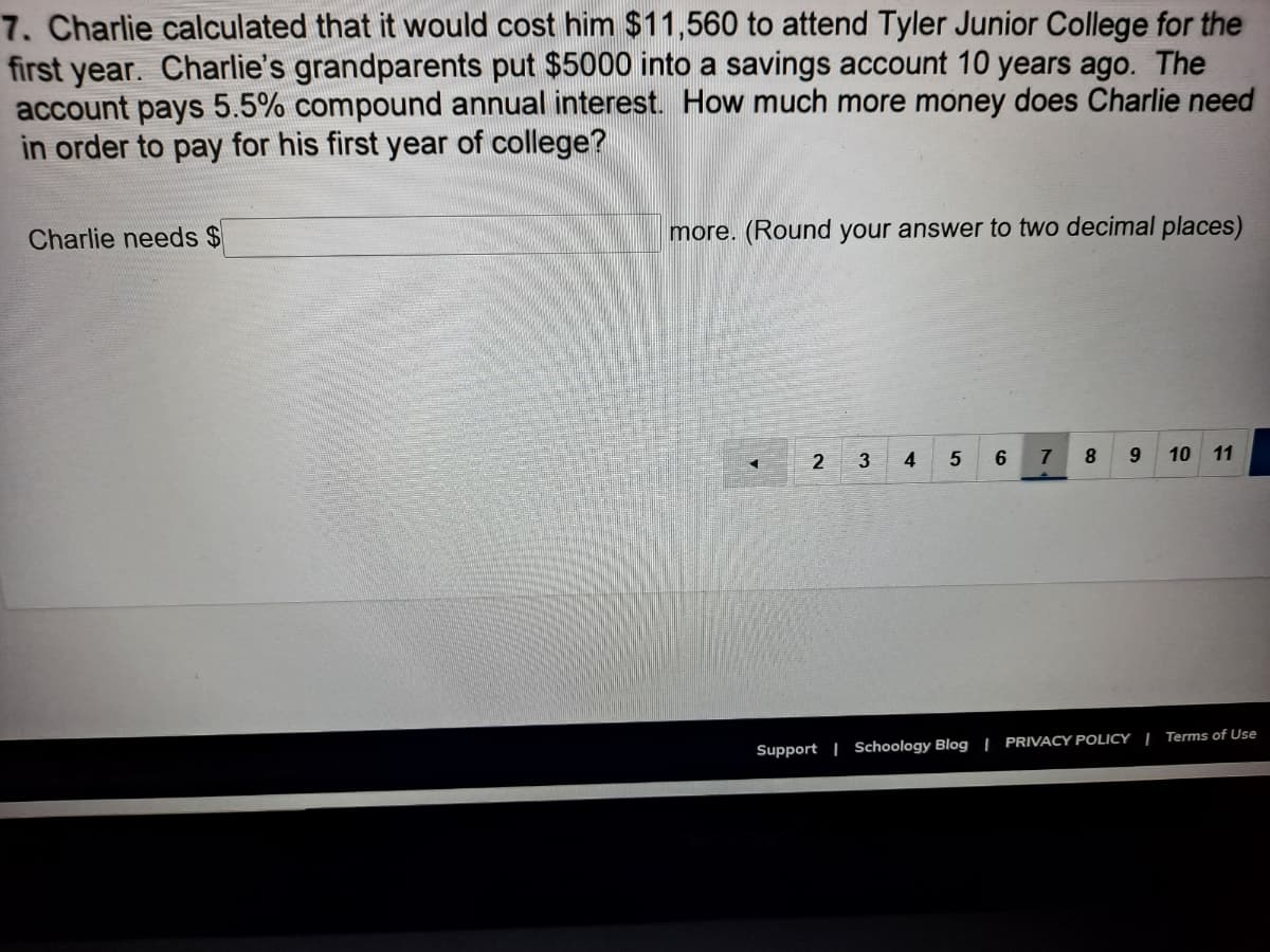 7. Charlie calculated that it would cost him $11,560 to attend Tyler Junior College for the
first year. Charlie's grandparents put $5000 into a savings account 10 years ago. The
account pays 5.5% compound annual interest. How much more money does Charlie need
in order to pay for his first year of college?
Charlie needs $
more. (Round your answer to two decimal places)
2 3
4
6
7
10 11
Support | Schoology Blog | PRIVACY POLICY | Terms of Use
