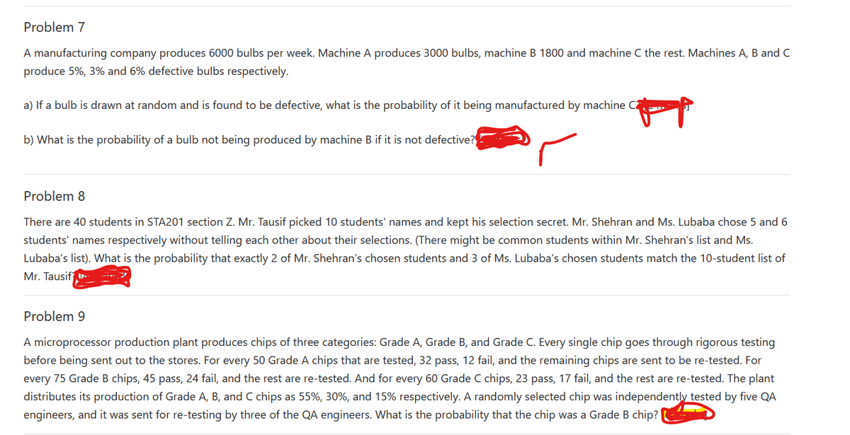 Problem 7
A manufacturing company produces 6000 bulbs per week. Machine A produces 3000 bulbs, machine B 1800 and machine C the rest. Machines A, B and C
produce 5%, 3% and 6% defective bulbs respectively.
a) If a bulb is drawn at random and is found to be defective, what is the probability of it being manufactured by machine C
b) What is the probability of a bulb not being produced by machine B if it is not defective?
Problem 8
There are 40 students in STA201 section Z. Mr. Tausif picked 10 students' names and kept his selection secret. Mr. Shehran and Ms. Lubaba chose 5 and 6
students' names respectively without telling each other about their selections. (There might be common students within Mr. Shehran's list and Ms.
Lubaba's list). What is the probability that exactly 2 of Mr. Shehran's chosen students and 3 of Ms. Lubaba's chosen students match the 10-student list of
Mr. Tausif I.
Problem 9
A microprocessor production plant produces chips of three categories: Grade A, Grade B, and Grade C. Every single chip goes through rigorous testing
before being sent out to the stores. For every 50 Grade A chips that are tested, 32 pass, 12 fail, and the remaining chips are sent to be re-tested. For
every 75 Grade B chips, 45 pass, 24 fail, and the rest are re-tested. And for every 60 Grade C chips, 23 pass, 17 fail, and the rest are re-tested. The plant
distributes its production of Grade A, B, and C chips as 55%, 30%, and 15% respectively. A randomly selected chip was independently tested by five QA
engineers, and it was sent for re-testing by three of the QA engineers. What is the probability that the chip was a Grade B chip?
