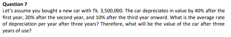 Question 7
Let's assume you bought a new car with Tk. 3,500,000. The car depreciates in value by 40% after the
first year, 20% after the second year, and 10% after the third year onward. What is the average rate
of depreciation per year after three years? Therefore, what will be the value of the car after three
years of use?
