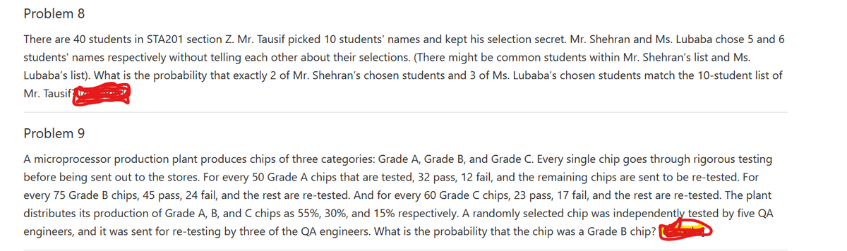 Problem 8
There are 40 students in STA201 section Z. Mr. Tausif picked 10 students' names and kept his selection secret. Mr. Shehran and Ms. Lubaba chose 5 and 6
students' names respectively without telling each other about their selections. (There might be common students within Mr. Shehran's list and Ms.
Lubaba's list). What is the probability that exactly 2 of Mr. Shehran's chosen students and 3 of Ms. Lubaba's chosen students match the 10-student list of
Mr. Tausif r
Problem 9
A microprocessor production plant produces chips of three categories: Grade A, Grade B, and Grade C. Every single chip goes through rigorous testing
before being sent out to the stores. For every 50 Grade A chips that are tested, 32 pass, 12 fail, and the remaining chips are sent to be re-tested. For
every 75 Grade B chips, 45 pass, 24 fail, and the rest are re-tested. And for every 60 Grade C chips, 23 pass, 17 fail, and the rest are re-tested. The plant
distributes its production of Grade A, B, and C chips as 55%, 30%, and 15% respectively. A randomly selected chip was independently tested by five QA
engineers, and it was sent for re-testing by three of the QA engineers. What is the probability that the chip was a Grade B chip?
