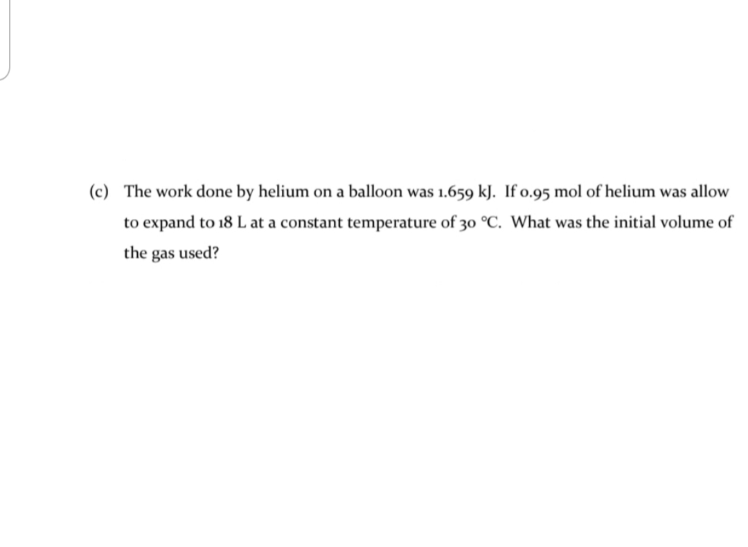 (c) The work done by helium on a balloon was 1.659 kJ. If o.95 mol of helium was allow
to expand to 18 L at a constant temperature of 30 °C. What was the initial volume of
the gas used?
