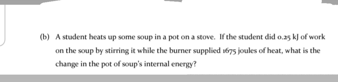 (b) A student heats up some soup in a pot on a stove. If the student did o.25 kJ of work
on the soup by stirring it while the burner supplied 1675 joules of heat, what is the
change in the pot of soup's internal energy?
