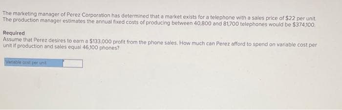 The marketing manager of Perez Corporation has determined that a market exists for a telephone with a sales price of $22 per unit.
The production manager estimates the annual fixed costs of producing between 40,800 and 81,700 telephones would be $374,100.
Required
Assume that Perez desires to earn a $133,000 profit from the phone sales. How much can Perez afford to spend on variable cost per
unit if production and sales equal 46,100 phones?
Variable cost per unit