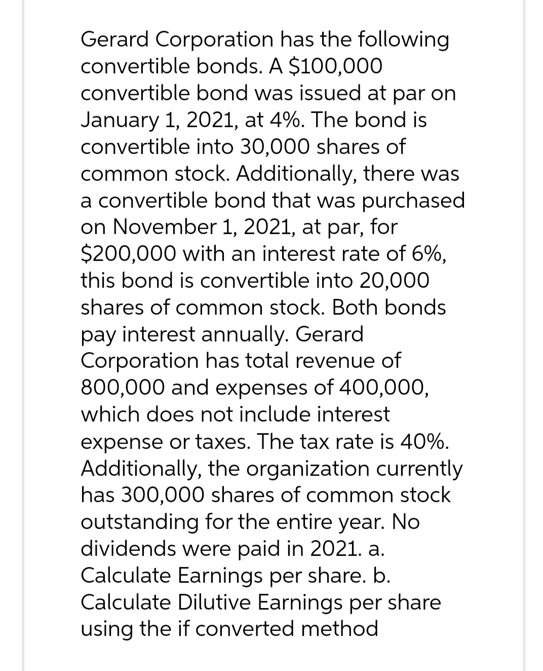 Gerard Corporation has the following
convertible bonds. A $100,000
convertible bond was issued at par on
January 1, 2021, at 4%. The bond is
convertible into 30,000 shares of
common stock. Additionally, there was
a convertible bond that was purchased
on November 1, 2021, at par, for
$200,000 with an interest rate of 6%,
this bond is convertible into 20,000
shares of common stock. Both bonds
pay interest annually. Gerard
Corporation has total revenue of
800,000 and expenses of 400,000,
which does not include interest
expense or taxes. The tax rate is 40%.
Additionally, the organization currently
has 300,000 shares of common stock
outstanding for the entire year. No
dividends were paid in 2021. a.
Calculate Earnings per share. b.
Calculate Dilutive Earnings per share
using the if converted method