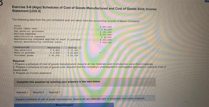 Exercise 3-6 (Algo) Schedules of Cost of Goods Manufactured and Cost of Goods Sold; Income
Statement [LO3-3]
The following data from the just completed year are taken from the accounting records of Mason Company:
$ 657,000
$82,000
$ 131,000
$ 107,000
$45,000
$225,000
$ 208,000
Sales
Direct labor cost
Raw material purchases
Selling expenses
Administrative expenses
Manufacturing overhead applied to work in process
Actual manufacturing overhead costs
Inventories
Raw materials
Work in process
Finished goods
Beginning
$8,800
$ 5,400
$80,000
Ending
$10,300
$ 20,600
$ 25,700
Required:
1. Prepare a schedule of cost of goods manufactured. Assume all raw materials used in production were direct materials.
2. Prepare a schedule of cost of goods sold. Assume that the company's underapplied or overapplied overhead is closed to Cost of
Goods Sold.
3. Prepare an income statement.
Complete this question by entering your answers in the tabs below.
Required 3
Required 1 Required 2
Prepare a schedule of cost of goods manufactured. Assume all raw materials used in production were direct materials.
Mason Company