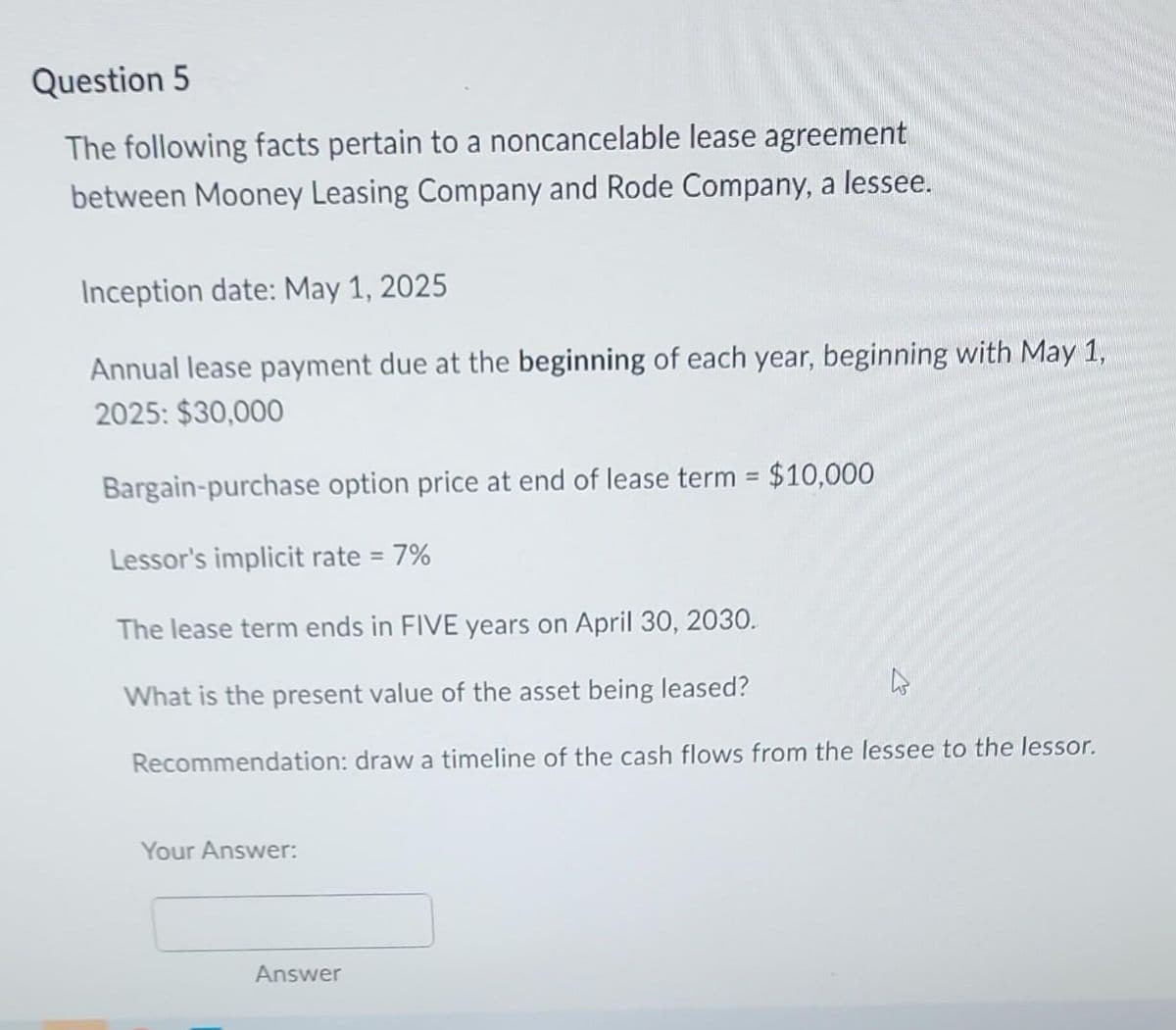 Question 5
The following facts pertain to a noncancelable lease agreement
between Mooney Leasing Company and Rode Company, a lessee.
Inception date: May 1, 2025
Annual lease payment due at the beginning of each year, beginning with May 1,
2025: $30,000
Bargain-purchase option price at end of lease term = $10,000
Lessor's implicit rate = 7%
The lease term ends in FIVE years on April 30, 2030.
What is the present value of the asset being leased?
Recommendation: draw a timeline of the cash flows from the lessee to the lessor.
Your Answer:
Answer