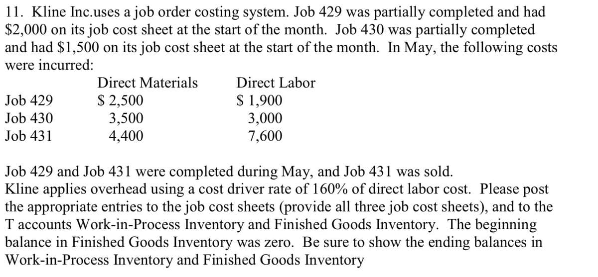 11. Kline Inc.uses a job order costing system. Job 429 was partially completed and had
$2,000 on its job cost sheet at the start of the month. Job 430 was partially completed
and had $1,500 on its job cost sheet at the start of the month. In May, the following costs
were incurred:
Job 429
Job 430
Job 431
Direct Materials
$ 2,500
3,500
4,400
Direct Labor
$ 1,900
3,000
7,600
Job 429 and Job 431 were completed during May, and Job 431 was sold.
Kline applies overhead using a cost driver rate of 160% of direct labor cost. Please post
the appropriate entries to the job cost sheets (provide all three job cost sheets), and to the
T accounts Work-in-Process Inventory and Finished Goods Inventory. The beginning
balance in Finished Goods Inventory was zero. Be sure to show the ending balances in
Work-in-Process Inventory and Finished Goods Inventory