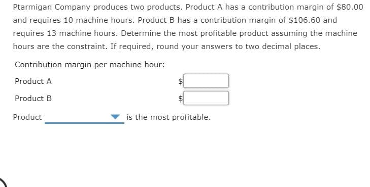 requires 13 machine hours. Determine the most profitable product assuming the machine
hours are the constraint. If required, round your answers to two decimal places.
Contribution margin per machine hour:
Product A
Product B
is the most profitable.
Product
