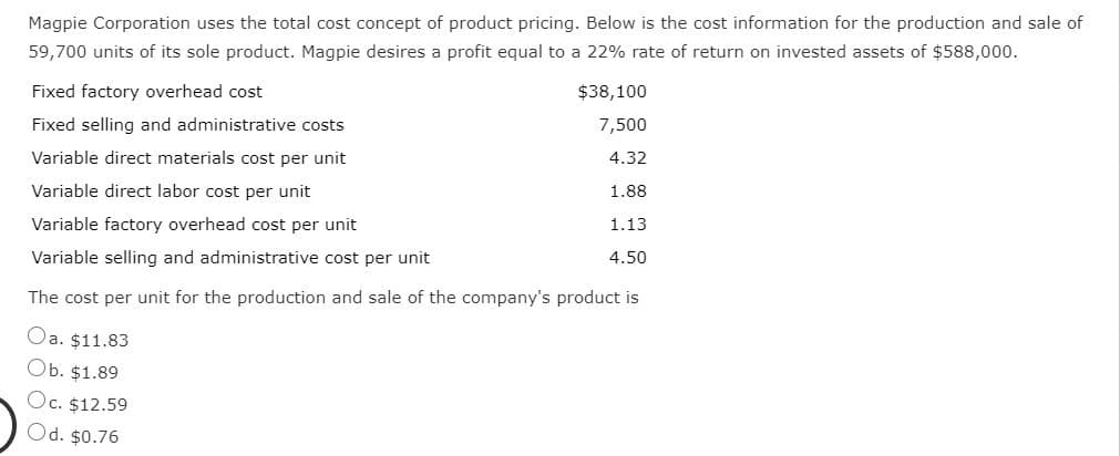 Magpie Corporation uses the total cost concept of product pricing. Below is the cost information for the production and sale of
59,700 units of its sole product. Magpie desires a profit equal to a 22% rate of return on invested assets of $588,000.
Fixed factory overhead cost
$38,100
Fixed selling and administrative costs
7,500
Variable direct materials cost per unit
4.32
Variable direct labor cost per unit
1.88
Variable factory overhead cost per unit
1.13
Variable selling and administrative cost per unit
4.50
The cost per unit for the production and sale of the company's product is
