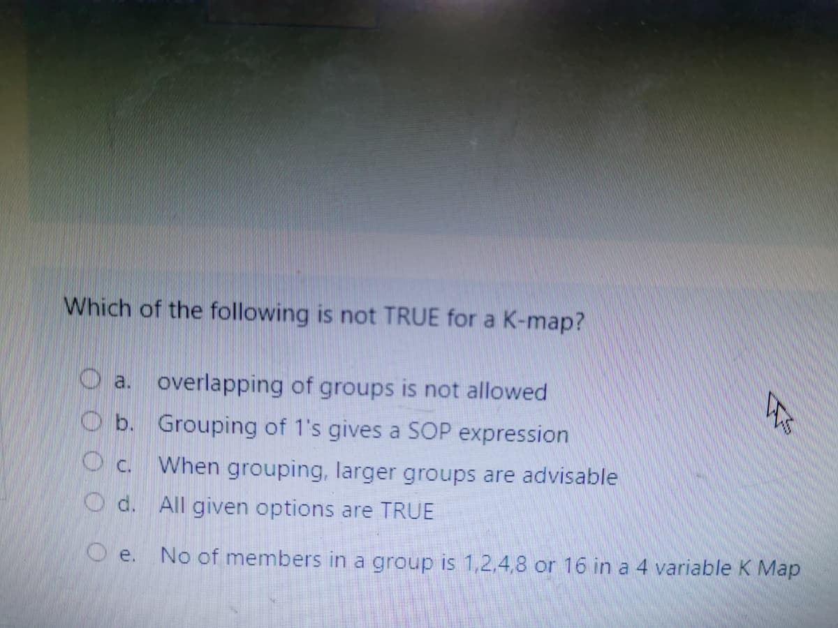 Which of the following is not TRUE for a K-map?
O a.
overlapping of groups is not allowed
O b.
Grouping of 1's gives a SOP expression
When grouping, larger groups are advisable
O d. All given options are TRUE
O e. No of members in a group is 1,2,4,8 or 16 in a 4 variable K Map
