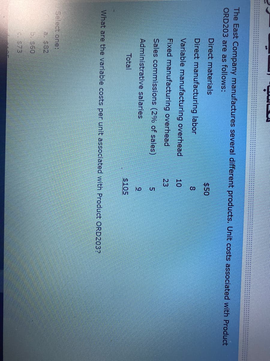 The East Company manufactures several different products. Unit costs associated with Product
ORD203 are as follows:
Direct materials
$50
Direct manufacturing labor
8
Variable manufacturing overhead
10
Fixed manufacturing overhead
23
Sales commissions (2% of sales)
Administrative salaries
9
Total
$105
What are the variable costs per unit associated with Product ORD203?
Select one:
a. $82
b. $60
C. $73
