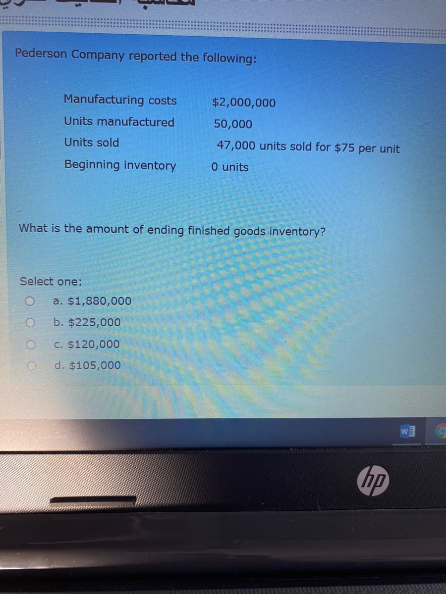 Pederson Company reported the following:
Manufacturing costs
$2,000,000
Units manufactured
50,000
Units sold
47,000 units sold for $75 per unit
Beginning inventory
0 units
What is the an
of ending finished goods inventory?
Select one:
a. $1,880,000
b. $225,000
C. $120,000
d. $105,000
hp
